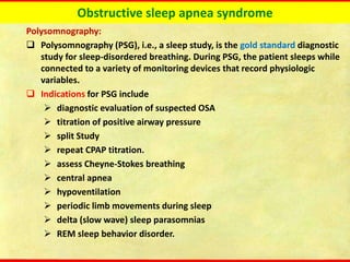Obstructive sleep apnea syndrome
Polysomnography:
❑ Polysomnography (PSG), i.e., a sleep study, is the gold standard diagnostic
study for sleep-disordered breathing. During PSG, the patient sleeps while
connected to a variety of monitoring devices that record physiologic
variables.
❑ Indications for PSG include
➢ diagnostic evaluation of suspected OSA
➢ titration of positive airway pressure
➢ split Study
➢ repeat CPAP titration.
➢ assess Cheyne-Stokes breathing
➢ central apnea
➢ hypoventilation
➢ periodic limb movements during sleep
➢ delta (slow wave) sleep parasomnias
➢ REM sleep behavior disorder.
 