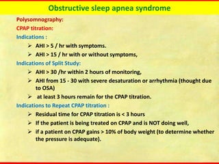 Obstructive sleep apnea syndrome
Polysomnography:
CPAP titration:
Indications :
➢ AHI > 5 / hr with symptoms.
➢ AHI > 15 / hr with or without symptoms,
Indications of Split Study:
➢ AHI > 30 /hr within 2 hours of monitoring,
➢ AHI from 15 - 30 with severe desaturation or arrhythmia (thought due
to OSA)
➢ at least 3 hours remain for the CPAP titration.
Indications to Repeat CPAP titration :
➢ Residual time for CPAP titration is < 3 hours
➢ If the patient is being treated on CPAP and is NOT doing well,
➢ if a patient on CPAP gains > 10% of body weight (to determine whether
the pressure is adequate).
 
