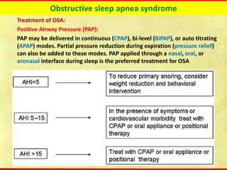 Obstructive sleep apnea syndrome
Treatment of OSA:
Positive Airway Pressure (PAP):
PAP may be delivered in continuous (CPAP), bi-level (BiPAP), or auto titrating
(APAP) modes. Partial pressure reduction during expiration (pressure relief)
can also be added to these modes. PAP applied through a nasal, oral, or
oronasal interface during sleep is the preferred treatment for OSA
 