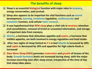 The benefits of sleep
❑ Sleep is an essential biological function with major roles in recovery,
energy conservation, and survival.
❑ Sleep also appears to be important for vital functions such as neural
development, learning, emotional regulation, cardiovascular and
metabolic function, and cellular toxin removal .
❑ It was hypothesized that REM sleep plays a vital role in memory retention
and consolidation, removal of trivial or unwanted information, and storage
of important data from memory.
❑ Gherlin, a hormone that stimulates appetite and Leptin, a hormone that
inhibits appetite, are both involved in energy regulation and food intake.
❑ After two nights of sleep limited to 4 h in bed Gherlin is increased by 28%
and Leptin is decreased by 18% and appetites for high calorie foods is
increased
❑ Slow Wave Sleep (SWS) promotes restoration and growth of tissues of the
body: Growth hormone levels are increased during sleep, with the major
increase occurring soon after sleep onset, irrespective of the time of day
that sleep takes place.
 