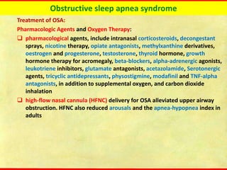 Obstructive sleep apnea syndrome
Treatment of OSA:
Pharmacologic Agents and Oxygen Therapy:
❑ pharmacological agents, include intranasal corticosteroids, decongestant
sprays, nicotine therapy, opiate antagonists, methylxanthine derivatives,
oestrogen and progesterone, testosterone, thyroid hormone, growth
hormone therapy for acromegaly, beta-blockers, alpha-adrenergic agonists,
leukotriene inhibitors, glutamate antagonists, acetazolamide, Serotonergic
agents, tricyclic antidepressants, physostigmine, modafinil and TNF-alpha
antagonists, in addition to supplemental oxygen, and carbon dioxide
inhalation
❑ high-flow nasal cannula (HFNC) delivery for OSA alleviated upper airway
obstruction. HFNC also reduced arousals and the apnea-hypopnea index in
adults
 