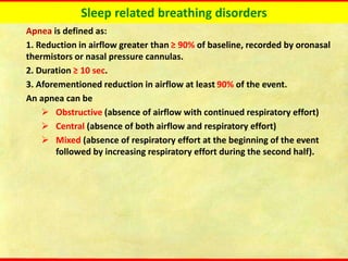 Sleep related breathing disorders
Apnea is defined as:
1. Reduction in airflow greater than ≥ 90% of baseline, recorded by oronasal
thermistors or nasal pressure cannulas.
2. Duration ≥ 10 sec.
3. Aforementioned reduction in airflow at least 90% of the event.
An apnea can be
➢ Obstructive (absence of airflow with continued respiratory effort)
➢ Central (absence of both airflow and respiratory effort)
➢ Mixed (absence of respiratory effort at the beginning of the event
followed by increasing respiratory effort during the second half).
 