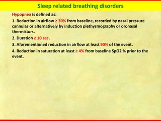 Sleep related breathing disorders
Hypopnea is defined as:
1. Reduction in airflow ≥ 30% from baseline, recorded by nasal pressure
cannulas or alternatively by induction plethysmography or oronasal
thermistors.
2. Duration ≥ 10 sec.
3. Aforementioned reduction in airflow at least 90% of the event.
4. Reduction in saturation at least ≥ 4% from baseline SpO2 % prior to the
event.
 