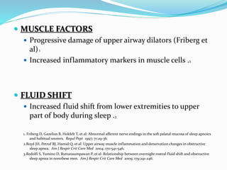  MUSCLE FACTORS
 Progressive damage of upper airway dilators (Friberg et
al)1
 Increased inflammatory markers in muscle cells .2
 FLUID SHIFT
 Increased fluid shift from lower extremities to upper
part of body during sleep .3
1. Friberg D, Gazelius B, Hokfelt T, et al: Abnormal afferent nerve endings in the soft palatal mucosa of sleep apnoics
and habitual snorers. Regul Pept 1997; 71:29-36.
2.Boyd JH, Petrof BJ, Hamid Q, et al: Upper airway muscle inflammation and denervation changes in obstructive
sleep apnea. Am J Respir Crit Care Med 2004; 170:541-546.
3.Redolfi S, Yumino D, Ruttanaumpawan P, et al: Relationship between overnight rostral fluid shift and obstructive
sleep apnea in nonobese men. Am J Respir Crit Care Med 2009; 179:241-246.
 