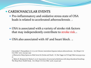  CARDIOVASCULAR EVENTS
 Pro-inflammatory and oxidative stress state of OSA
leads is related to accelerated atherosclerosis . 1
 OSA is associated with a variety of stroke risk factors
that may independently contribute to stroke risk. 2
 OSA also associated with AF and heart block . 3
1.Savransky V, Nanayakkara A, Li J, et al: Chronic intermittent hypoxia induces atherosclerosis. Am J Respir Crit
Care Med 2007; 175:1290-1297
2.Obstructive Sleep Apnea as a Risk Factor for Stroke and Death - H. Klar Yaggi et al N Engl J Med 2005;353:2034-
41.
3. Mehra R, Benjamin EJ, Shahar E, et al: Association of nocturnal arrhythmias with sleep-disordered breathing:
The Sleep Heart Health Study. Am J Respir Crit Care Med 2006; 173:910-916.
 