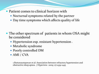  Patient comes to clinical horizon with
 Nocturnal symptoms related by the partner
 Day time symptoms which affects quality of life
 The other spectrum of patients in whom OSA might
be considered
 Hypertension esp. resistant hypertension 1
 Metabolic syndrome
 Poorly controlled DM
 AMI / CVA
1.Ruttanaumpawan et al: Association between refractory hypertension and
obstructive sleep apnea. J Hypertens 2009; 27:1439-1445
 