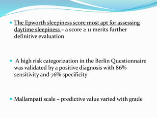  The Epworth sleepiness score most apt for assessing
daytime sleepiness – a score ≥ 11 merits further
definitive evaluation
 A high risk categorization in the Berlin Questionnaire
was validated by a positive diagnosis with 86%
sensitivity and 76% specificity
 Mallampati scale – predictive value varied with grade
 