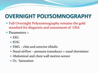 OVERNIGHT POLYSOMNOGRAPHY
 Full Overnight Polysomnography remains the gold
standard for diagnosis and assessment of OSA
 Parameters :-
 EEG
 EOG
 EMG – chin and anterior tibialis
 Nasal airflow – pressure transducer > nasal thermistor
 Abdominal and chest wall motion sensor
 O2 Saturation
 