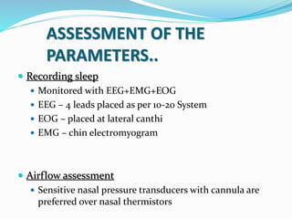 ASSESSMENT OF THE
PARAMETERS..
 Recording sleep
 Monitored with EEG+EMG+EOG
 EEG – 4 leads placed as per 10-20 System
 EOG – placed at lateral canthi
 EMG – chin electromyogram
 Airflow assessment
 Sensitive nasal pressure transducers with cannula are
preferred over nasal thermistors
 