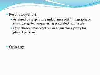  Respiratory effort
 Assessed by respiratory inductance plethsmography or
strain gauge technique using piezoelectric crystals .
 Oesophageal manometry can be used as a proxy for
pleural pressure
 Oximetry
 