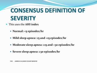 CONSENSUS DEFINITION OF
SEVERITY
 This uses the AHI index
 Normal: <5 episodes/hr
 Mild sleep apnea: ≥5 and <15 episodes/hr
 Moderate sleep apnea: ≥15 and <30 episodes/hr
 Severe sleep apnea: ≥30 episodes/hr
VIDE - AMERICAN ACADEMY OF SLEEP MEDICINE
 