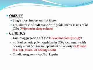  OBESITY
 Single most important risk factor
 1 SD increase of BMI assoc. with 3 fold increase risk of of
OSA (Wisconsin sleep cohort)
• GENETICS
• Family aggregation of OSA (Cleveland family study)
• 40 % of genetic polymorphism in OSA is common with
obesity – but 60 % is independent of obesity (S.R.Patel
et al Int. Journ. Of obesity 2008)
• Candidate genes – ApoE4 , Leptin
 