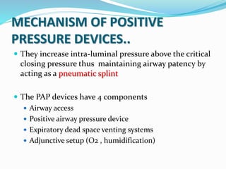 MECHANISM OF POSITIVE
PRESSURE DEVICES..
 They increase intra-luminal pressure above the critical
closing pressure thus maintaining airway patency by
acting as a pneumatic splint
 The PAP devices have 4 components
 Airway access
 Positive airway pressure device
 Expiratory dead space venting systems
 Adjunctive setup (O2 , humidification)
 