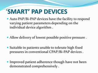 ‘SMART’ PAP DEVICES
 Auto PAP/Bi-PAP devices have the facility to respond
varying patient parameters depending on the
individual device algorithm .
 Allow delivery of lowest possible positive pressure .
 Suitable in patients unable to tolerate high fixed
pressures in conventional CPAP/Bi-PAP devices .
 Improved patient adherence though have not been
demonstrated comprehensively .
 