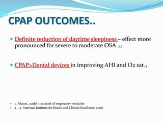CPAP OUTCOMES..
 Definite reduction of daytime sleepiness – effect more
pronounced for severe to moderate OSA .1,2
 CPAP>Dental devices in improving AHI and O2 sat.3
 1 . Mason , nadel : textbook of respiratory medicine
 2 , 3 . National Institute for Health and Clinical Excellence, 2008.
 