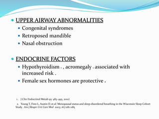  UPPER AIRWAY ABNORMALITIES
 Congenital syndromes
 Retroposed mandible
 Nasal obstruction
 ENDOCRINE FACTORS
 Hypothyroidism 1 , acromegaly 1 associated with
increased risk .
 Female sex hormones are protective 2
1 . J Clin Endocrinol Metab 95: 483–495, 2010)
2. Young T, Finn L, Austin D, et al: Menopausal status and sleep-disordered breathing in the Wisconsin Sleep Cohort
Study. Am J Respir Crit Care Med 2003; 167:1181-1185
 