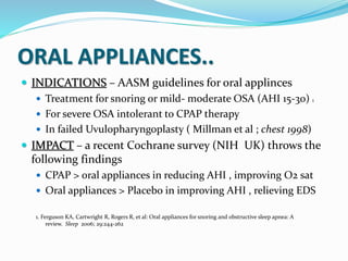 ORAL APPLIANCES..
 INDICATIONS – AASM guidelines for oral applinces
 Treatment for snoring or mild- moderate OSA (AHI 15-30) 1
 For severe OSA intolerant to CPAP therapy
 In failed Uvulopharyngoplasty ( Millman et al ; chest 1998)
 IMPACT – a recent Cochrane survey (NIH UK) throws the
following findings
 CPAP > oral appliances in reducing AHI , improving O2 sat
 Oral appliances > Placebo in improving AHI , relieving EDS
1. Ferguson KA, Cartwright R, Rogers R, et al: Oral appliances for snoring and obstructive sleep apnea: A
review. Sleep 2006; 29:244-262
 