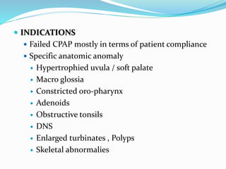  INDICATIONS
 Failed CPAP mostly in terms of patient compliance
 Specific anatomic anomaly
 Hypertrophied uvula / soft palate
 Macro glossia
 Constricted oro-pharynx
 Adenoids
 Obstructive tonsils
 DNS
 Enlarged turbinates , Polyps
 Skeletal abnormalies
 
