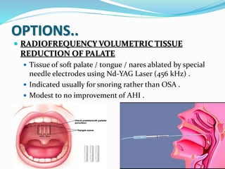OPTIONS..
 RADIOFREQUENCY VOLUMETRIC TISSUE
REDUCTION OF PALATE
 Tissue of soft palate / tongue / nares ablated by special
needle electrodes using Nd-YAG Laser (456 kHz) .
 Indicated usually for snoring rather than OSA .
 Modest to no improvement of AHI .
 