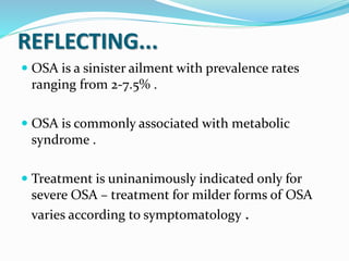 REFLECTING...
 OSA is a sinister ailment with prevalence rates
ranging from 2-7.5% .
 OSA is commonly associated with metabolic
syndrome .
 Treatment is uninanimously indicated only for
severe OSA – treatment for milder forms of OSA
varies according to symptomatology .
 