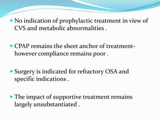  No indication of prophylactic treatment in view of
CVS and metabolic abnormalities .
 CPAP remains the sheet anchor of treatment-
however compliance remains poor .
 Surgery is indicated for refractory OSA and
specific indications .
 The impact of supportive treatment remains
largely unsubstantiated .
 