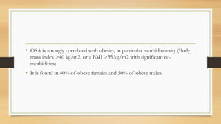 • OSA is strongly correlated with obesity, in particular morbid obesity (Body
mass index >40 kg/m2, or a BMI >35 kg/m2 with significant co-
morbidities).
• It is found in 40% of obese females and 50% of obese males.
 