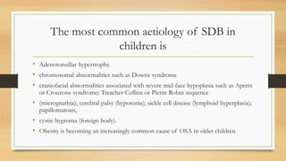 The most common aetiology of SDB in
children is
• Adenotonsillar hypertrophy.
• chromosomal abnormalities such as Downs syndrome
• craniofacial abnormalities associated with severe mid-face hypoplasia such as Aperts
or Crouzons syndrome; Treacher-Collins or Pierre Robin sequence
• (micrognathia); cerebral palsy (hypotonia); sickle cell disease (lymphoid hyperplasia);
papillomatosis,
• cystic hygroma (foreign body).
• Obesity is becoming an increasingly common cause of OSA in older children
 