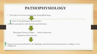 PATHOPHYSIOLOGY
• The body is in its most relaxed state during REM sleep,
Tone of the pharyngeal dilator muscles
(musculus genioglossus and musculus geniohyoideus)
Pharyngeal Airways Collapse - Airway obstruction
Inspiratory efforts increase
Negative pressures produced by the diaphragm and intercostal muscles promote a collapse of the
oropharynx
 
