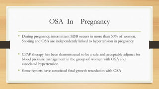 OSA In Pregnancy
• During pregnancy, intermittent SDB occurs in more than 50% of women.
Snoring and OSA are independently linked to hypertension in pregnancy.
• CPAP therapy has been demonstrated to be a safe and acceptable adjunct for
blood pressure management in the group of women with OSA and
associated hypertension.
• Some reports have associated fetal growth retardation with OSA
 