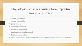 Physiological changes Arising from repetitive
airway obstruction
• Arterial hypoxaemia,
• Arterial hypercarbia,
• polycythaemia,
• systemic hypertension,
• pulmonary hypertension,
• cardiac rhythm disturbances and
• Right ventricular failure.
• There is an increased incidence of heart disease, cerebrovascular events and sudden death.
 