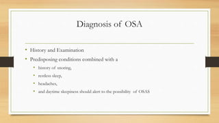 Diagnosis of OSA
• History and Examination
• Predisposing conditions combined with a
• history of snoring,
• restless sleep,
• headaches,
• and daytime sleepiness should alert to the possibility of OSAS
 