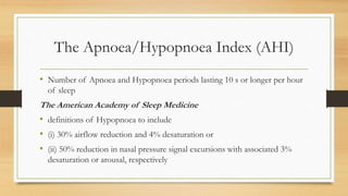 The Apnoea/Hypopnoea Index (AHI)
• Number of Apnoea and Hypopnoea periods lasting 10 s or longer per hour
of sleep
The American Academy of Sleep Medicine
• definitions of Hypopnoea to include
• (i) 30% airflow reduction and 4% desaturation or
• (ii) 50% reduction in nasal pressure signal excursions with associated 3%
desaturation or arousal, respectively
 