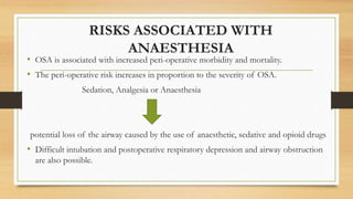 RISKS ASSOCIATED WITH
ANAESTHESIA
• OSA is associated with increased peri-operative morbidity and mortality.
• The peri-operative risk increases in proportion to the severity of OSA.
Sedation, Analgesia or Anaesthesia
potential loss of the airway caused by the use of anaesthetic, sedative and opioid drugs
• Difficult intubation and postoperative respiratory depression and airway obstruction
are also possible.
 