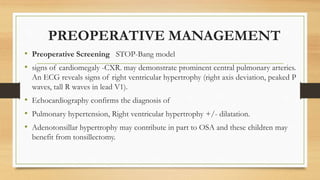 PREOPERATIVE MANAGEMENT
• Preoperative Screening STOP-Bang model
• signs of cardiomegaly -CXR. may demonstrate prominent central pulmonary arteries.
An ECG reveals signs of right ventricular hypertrophy (right axis deviation, peaked P
waves, tall R waves in lead V1).
• Echocardiography confirms the diagnosis of
• Pulmonary hypertension, Right ventricular hypertrophy +/- dilatation.
• Adenotonsillar hypertrophy may contribute in part to OSA and these children may
benefit from tonsillectomy.
 