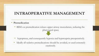INTRAOPERATIVE MANAGEMENT
• Premedication
• BDZs as premedication relaxes upper airway musculature, reducing the
pharyngeal space
• hypopnoea, and consequently hypoxia and hypercapnia preoperatively.
• Ideally all sedative premedications should be avoided, or used extremely
cautiously.
 