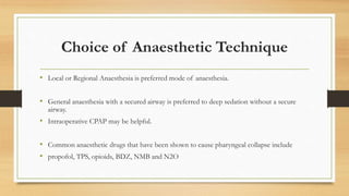 Choice of Anaesthetic Technique
• Local or Regional Anaesthesia is preferred mode of anaesthesia.
• General anaesthesia with a secured airway is preferred to deep sedation without a secure
airway.
• Intraoperative CPAP may be helpful.
• Common anaesthetic drugs that have been shown to cause pharyngeal collapse include
• propofol, TPS, opioids, BDZ, NMB and N2O
 