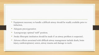 • Equipment necessary to handle a difficult airway should be readily available prior to
induction,
• Adequate preoxygenation
• Laryngoscopy optimal ‘sniff’ position.
• Awake fibreoptic intubation should be made if an airway problem is suspected..
• Adverse effects associated with difficult airway management include death, brain
injury, cardiorespiratory arrest, airway trauma and damage to teeth.
 