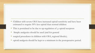 • Children with severe OSA have increased opioid sensitivity and have been
estimated to require 50% less opioid than normal children
• This is postulated to be due to up-regulation of μ opioid receptors
• Simple analgesics should be used (and for general
• surgical procedures in children with OSA, regional blocks);
• opioid analgesia should be kept to a minimum in the postoperative period.
 