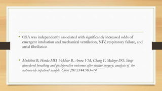 • OSA was independently associated with significantly increased odds of
emergent intubation and mechanical ventilation, NIV, respiratory failure, and
atrial fibrillation
• Mokhlesi B, Hovda MD, Vekhter B, Arora VM, Chung F, Meltzer DO. Sleep-
disordered breathing and postoperative outcomes after elective surgery: analysis of the
nationwide inpatient sample. Chest 2013;144:903–14
 