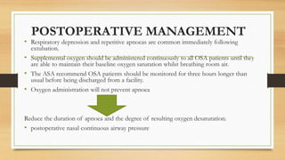 POSTOPERATIVE MANAGEMENT
• Respiratory depression and repetitive apnoeas are common immediately following
extubation.
• Supplemental oxygen should be administered continuously to all OSA patients until they
are able to maintain their baseline oxygen saturation whilst breathing room air.
• The ASA recommend OSA patients should be monitored for three hours longer than
usual before being discharged from a facility.
• Oxygen administration will not prevent apnoea
Reduce the duration of apnoea and the degree of resulting oxygen desaturation.
• postoperative nasal continuous airway pressure
 