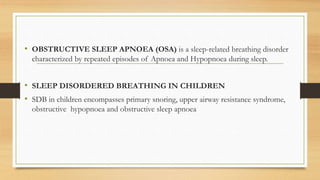 • OBSTRUCTIVE SLEEP APNOEA (OSA) is a sleep-related breathing disorder
characterized by repeated episodes of Apnoea and Hypopnoea during sleep.
• SLEEP DISORDERED BREATHING IN CHILDREN
• SDB in children encompasses primary snoring, upper airway resistance syndrome,
obstructive hypopnoea and obstructive sleep apnoea
 