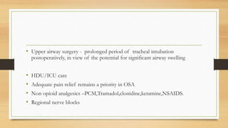 • Upper airway surgery - prolonged period of tracheal intubation
postoperatively, in view of the potential for significant airway swelling
• HDU/ICU care
• Adequate pain relief remains a priority in OSA
• Non opioid analgesics –PCM,Tramadol,clonidine,ketamine,NSAIDS.
• Regional nerve blocks
 