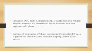 • Sufferers of OSA, due to their fragmented poor quality sleep, are a potential
danger to themselves and to others who may be dependent upon their
judgement and vigilance,,,,,,,,……
• awareness of the potential of OSA in ourselves must be considered if we are
to perform our anaesthetic duties without endangering the lives of our
patients.
 
