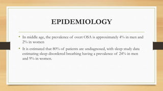 EPIDEMIOLOGY
• In middle age, the prevalence of overt OSA is approximately 4% in men and
2% in women
• It is estimated that 80% of patients are undiagnosed, with sleep study data
estimating sleep disordered breathing having a prevalence of 24% in men
and 9% in women.
 
