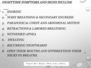 NIGHTTIME SYMPTOMS AND SIGNS INCLUDE
1. SNORING
2. NOISY BREATHING & SECONDARY ENURESIS
3. PARADOXICAL CHEST AND ABDOMINAL MOTION
4. RETRACTIONS & LABORED BREATHING.
5. WITNESSED APNEA
6. SWEATING
7. RECURRING NIGHTMARES
8. OPEN THEIR MOUTHS AND HYPEREXTEND THEIR
NECKS TO BREATHE.
 