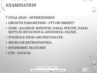 EXAMINATION
• VITAL SIGN : HYPERTENSION
• GROWTH PARAMETERS : FTT OR OBESITY
• NOSE :ALLERGIC RHINITIS, NASAL POLYPS, NASAL
SEPTUM DEVIATION & ADENOIDAL FACIES.
• TONSILS & HIGH-ARCHED PALATE.
• MICRO OR RETROGNETHIA.
• SYNDROMIC FEATURES
• CVS : LOUD S2
 