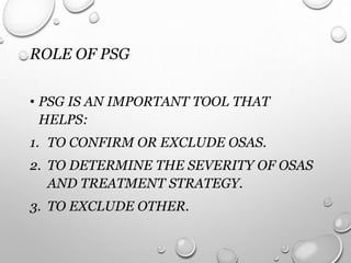 ROLE OF PSG
• PSG IS AN IMPORTANT TOOL THAT
HELPS:
1. TO CONFIRM OR EXCLUDE OSAS.
2. TO DETERMINE THE SEVERITY OF OSAS
AND TREATMENT STRATEGY.
3. TO EXCLUDE OTHER.
 