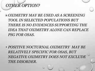 OTHER OPTION?
• OXIMETRY MAY BE USED AS A SCREENING
TOOL IN SELECTED POPULATIONS BUT
THERE IS NO EVIDENCES SUPPORTING THE
IDEA THAT OXIMETRY ALONE CAN REPLACE
PSG FOR OSAS.
• POSITIVE NOCTURNAL OXIMETRY MAY BE
RELATIVELY SPECIFIC FOR OSAS, BUT
NEGATIVE OXIMETRY DOES NOT EXCLUDE
THE DISORDER.
 