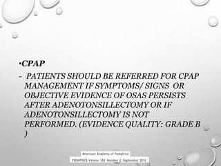 •CPAP
- PATIENTS SHOULD BE REFERRED FOR CPAP
MANAGEMENT IF SYMPTOMS/ SIGNS OR
OBJECTIVE EVIDENCE OF OSAS PERSISTS
AFTER ADENOTONSILLECTOMY OR IF
ADENOTONSILLECTOMY IS NOT
PERFORMED. (EVIDENCE QUALITY: GRADE B
)
 