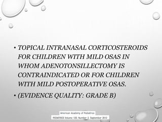 • TOPICAL INTRANASAL CORTICOSTEROIDS
FOR CHILDREN WITH MILD OSAS IN
WHOM ADENOTONSILLECTOMY IS
CONTRAINDICATED OR FOR CHILDREN
WITH MILD POSTOPERATIVE OSAS.
• (EVIDENCE QUALITY: GRADE B)
 